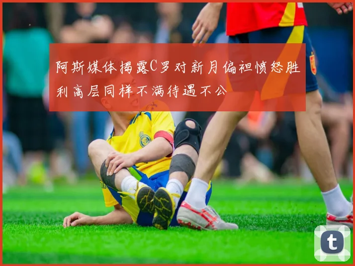 阿斯媒体揭露C罗对新月偏袒愤怒胜利高层同样不满待遇不公