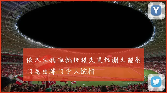 依木兰精准挑传错失良机谢文能射门高出球门令人惋惜