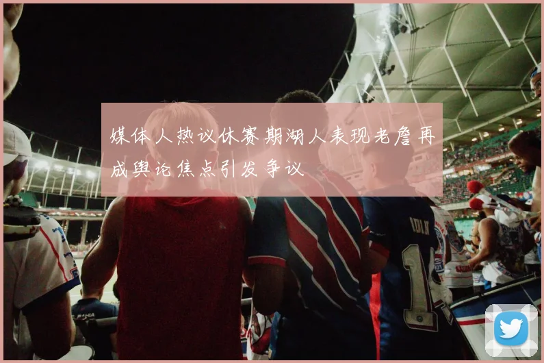 媒体人热议休赛期湖人表现老詹再成舆论焦点引发争议