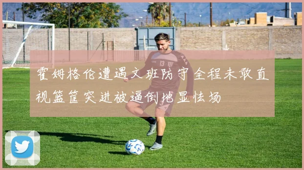 霍姆格伦遭遇文班防守全程未敢直视篮筐突进被逼倒地显怯场