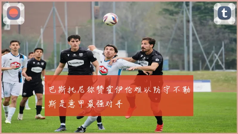 巴斯托尼称赞霍伊伦难以防守不勒斯是意甲最强对手