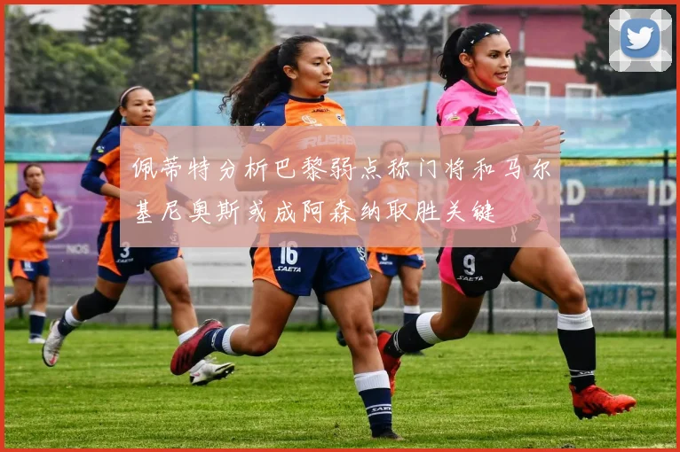 佩蒂特分析巴黎弱点称门将和马尔基尼奥斯或成阿森纳取胜关键