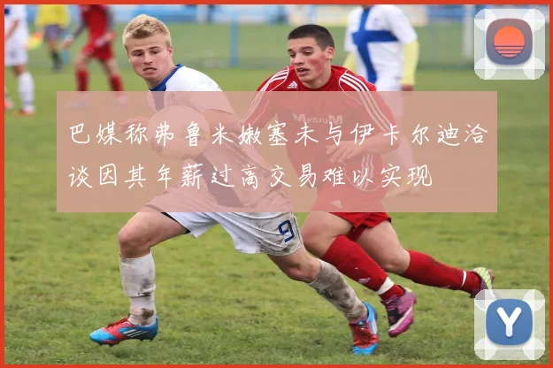 巴媒称弗鲁米嫩塞未与伊卡尔迪洽谈因其年薪过高交易难以实现