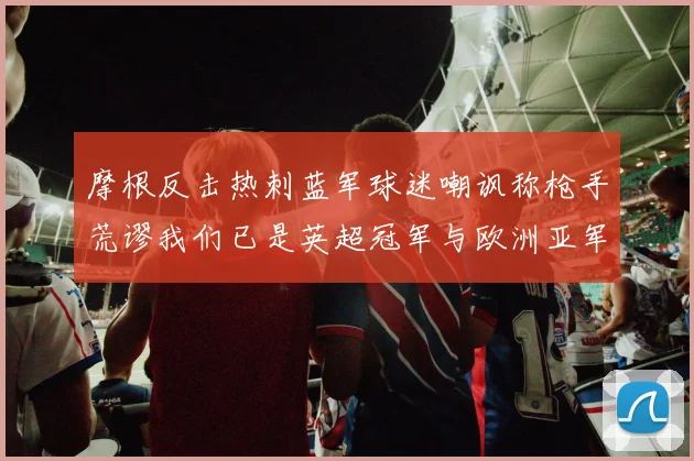 摩根反击热刺蓝军球迷嘲讽称枪手荒谬我们已是英超冠军与欧洲亚军