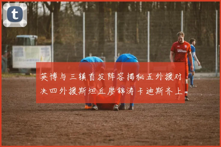 英博与三镇首发阵容揭秘五外援对决四外援斯坦丘廖锦涛卡迪斯齐上阵