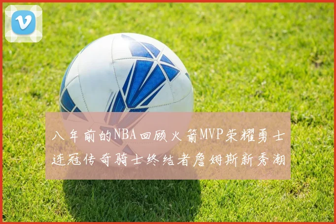 八年前的NBA回顾火箭MVP荣耀勇士连冠传奇骑士终结者詹姆斯新秀潮流涌动