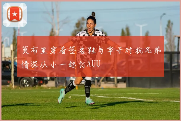 莫布里穿着签名鞋与华子对抗兄弟情深从小一起打AUU