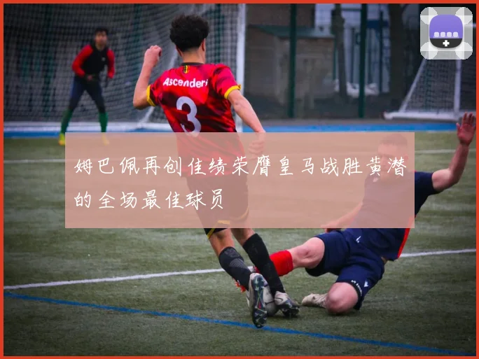 姆巴佩再创佳绩荣膺皇马战胜黄潜的全场最佳球员